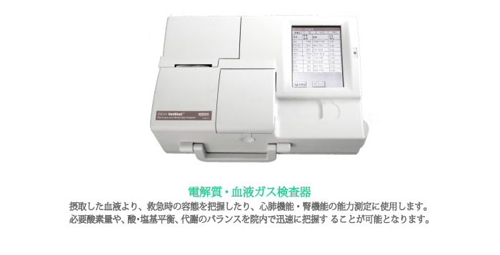 電解質／血液ガス検査器：摂取した血液より、救急時の容態を把握したり、心肺機能・腎機能の能力測定に使用します。必要酸素量や、酸・塩基平衡、代謝のバランスを院内で迅速に把握す ることが可能となります。