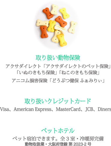 取り扱い動物保険 アクサダイレクト「アクサダイレクトのペット保険」「いぬのきもち保険」「ねこのきもち保険」アニコム損害保険「どうぶつ健保 ふぁみりぃ」 取り扱いクレジットカード Visa、American Express、MasterCard、JCB、Diners ペットホテルペット宿泊できます。全3室・冷暖房完備 動物取扱業・大阪府登録 第2023-2号