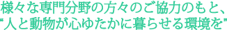 様々な専門分野の方々のご協力のもと、“人と動物が心ゆたかに暮らせる環境を”