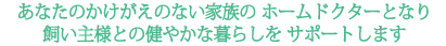 あなたのかけがえのない家族の ホームドクターとなり飼い主様との健やかな暮らしを サポートします。